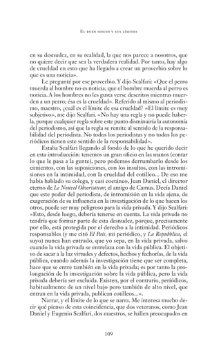 109
El buen oficio y sus límites
en su desnudez, en su realidad, la que nos parece a nosotros, que
no quiere decir que sea la verdadera realidad. Por tanto, hay algo
de crueldad en esto que ha llegado a crear un proverbio sobre lo
que es una noticia».
Le pregunté por ese proverbio. Y dijo Scalfari: «Que el perro
muerda al hombre no es noticia; que el hombre muerda al perro es
noticia. A los hombres no les gusta verse descritos mientras muer-
den a un perro; ésa es la crueldad». Referido al mismo al periodis-
mo, maestro, ¿cuál es el límite de esa crueldad? «El límite es muy
subjetivo», me dijo Scalfari. «No hay una regla y no puede haber-
la, porque cualquier regla sobre este punto disminuiría la autonomía
del periodismo, así que la regla se remite al sentido de la responsa-
bilidad del periodista. No todos los periodistas y no todos los pe-
riódicos tienen este sentido de la responsabilidad».
Estaba Scalfari llegando al fondo de lo que he querido decir
en esta introducción: tenemos un gran oficio en las manos (contar
lo que le pasa a la gente), pero podemos derrumbarlo desde los
cimientos, con las suposiciones, con los insultos, con las intromi-
siones en la intimidad, con la crueldad del cotilleo... De eso me
había hablado su colega, y casi coetáneo, Jean Daniel, el director
eterno de Le Nouvel Observateur, el amigo de Camus. Decía Daniel
que este poder del periodista, de intromisión en la vida ajena, de
exageración de su influencia en la investigación de lo que hacen los
otros, puede ser muy peligroso para la vida privada. Y dijo Scalfari:
«Esto, desde luego, debería tenerse en cuenta. La vida privada no
tendría que formar parte de esta desnudez, porque, precisamente
por ello, está protegida por el derecho a la intimidad. Periódicos
responsables (y me citó El País, mi periódico, y La Repubblica, el
suyo) nunca han entrado, que yo sepa, en la vida privada, salvo
cuando la vida privada se entrelaza con la vida pública. El objeti-
vo de sacar a la luz virtudes y defectos, hechos y fechorías, de la vida
pública, cuando además la investigación tiene que ser completa,
hace que se entre también en la vida privada; es por tanto la pro-
longación de la investigación sobre la vida pública, pero la vida
privada debería ser excluida. Existen, por el contrario, periódicos,
habitualmente de un nivel bajo pero también de alto nivel, que
entran en la vida privada, publican cotilleos...».
Narrar, y el límite de lo que se narra. Me interesa mucho de-
cir qué pienso de esta coincidencia, que dos veteranos, como Jean
Daniel y Eugenio Scalfari, dos maestros, se hallen preocupados en
Saber narrar.indb 109 06/03/12 18:37
 