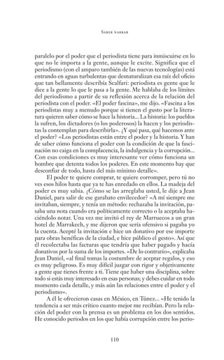 Saber narrar
110
paralelo por el poder que el periodista tiene para inmiscuirse en lo
que no le importa a la gente, aunque le excite. Significa que el
periodismo (con el amparo también de las nuevas tecnologías) está
entrando en aguas turbulentas que desnaturalizan esa raíz del oficio
que tan bellamente describía Scalfari: periodista es gente que le
dice a la gente lo que le pasa a la gente. Me hablaba de los límites
del periodismo a partir de su reflexión acerca de la relación del
periodista con el poder. «El poder fascina», me dijo. «Fascina a los
periodistas muy a menudo porque si tienen el gusto por la litera-
tura quieren saber cómo se hace la historia... La historia: los pueblos
la sufren, los dictadores (o los poderosos) la hacen y los periodis-
tas la contemplan para describirla». ¿Y qué pasa, qué hacemos ante
el poder? «Los periodistas están entre el poder y la historia. Y han
de saber cómo funciona el poder con la condición de que la fasci-
nación no caiga en la complacencia, la indulgencia y la corrupción...
Con esas condiciones es muy interesante ver cómo funciona un
hombre que detenta todos los poderes. En este momento hay que
desconfiar de todo, hasta del más mínimo detalle».
El poder te quiere comprar, te quiere corromper, pero tú no
ves esos hilos hasta que ya te has enredado en ellos. La madeja del
poder es muy sabia. ¿Cómo se las arreglaba usted, le dije a Jean
Daniel, para salir de ese garabato envilecedor? «A mí siempre me
invitaban, siempre, y tenía un método: rechazaba la invitación, pa-
saba una nota cuando era políticamente correcto o la aceptaba ha-
ciéndolo notar. Una vez me invitó el rey de Marruecos a un gran
hotel de Marrakech, y me dijeron que sería ofensivo si pagaba yo
la cuenta. Acepté la invitación e hice un donativo por ese importe
para obras benéficas de la ciudad, e hice público el gesto». Así que
él recolectaba las facturas que tendría que haber pagado y hacía
donativos por la suma de los importes. «De lo contrario», explicaba
Jean Daniel, «al final tomas la costumbre de aceptar regalos, y eso
es muy peligroso. Es muy difícil juzgar con rigor y objetivamente
a gente que tienes frente a ti. Tiene que haber una disciplina, sobre
todo si estás muy interesado en esas personas; y debes cuidar en todo
momento cada detalle, y más aún las relaciones entre el poder y el
periodismo».
A él le ofrecieron casas en México, en Túnez... «He tenido la
tendencia a ser más crítico cuanto mejor me recibían. Pero la rela-
ción del poder con la prensa es un problema en los dos sentidos.
He conocido periodos en los que había corrupción entre los perio-
Saber narrar.indb 110 06/03/12 18:37
 