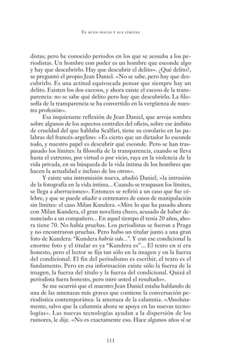 111
El buen oficio y sus límites
distas; pero he conocido periodos en los que se acosaba a los pe-
riodistas. Un hombre con poder es un hombre que esconde algo
y hay que descubrirlo. Hay que descubrir el delito». ¿Qué delito?,
se preguntó el propio Jean Daniel. «No se sabe, pero hay que des-
cubrirlo. Es una actitud equivocada pensar que siempre hay un
delito. Existen los dos excesos, y ahora existe el exceso de la trans-
parencia: no se sabe qué delito pero hay que descubrirlo. La filo-
sofía de la transparencia se ha convertido en la vergüenza de nues-
tra profesión».
Esa inquietante reflexión de Jean Daniel, que arroja sombra
sobre algunos de los aspectos centrales del oficio, sobre ese ámbito
de crueldad del que hablaba Scalfari, tiene su corolario en las pa-
labras del francés-argelino: «Es cierto que un dictador lo esconde
todo, y nuestro papel es descubrir qué esconde. Pero se han tras-
pasado los límites: la filosofía de la transparencia, cuando se lleva
hasta el extremo, por virtud o por vicio, raya en la violencia de la
vida privada, en su búsqueda de la vida íntima de los hombres que
hacen la actualidad e incluso de los otros».
Y existe una intromisión nueva, añadió Daniel, «la intrusión
de la fotografía en la vida íntima... Cuando se traspasan los límites,
se llega a aberraciones». Entonces se refirió a un caso que fue cé-
lebre, y que se puede añadir a centenares de casos de manipulación
sin límites: el caso Milan Kundera. «Mire lo que ha pasado ahora
con Milan Kundera, el gran novelista checo, acusado de haber de-
nunciado a un compañero... En aquel tiempo él tenía 20 años, aho-
ra tiene 70. No había pruebas. Los periodistas se fueron a Praga
y no encontraron pruebas. Pero hubo un titular junto a una gran
foto de Kundera: “Kundera habría sido...”. Y con ese condicional la
enorme foto y el titular es ya “Kundera es”... El texto en sí era
honesto, pero el lector se fija tan sólo en la imagen y en la fuerza
del condicional. El fin del periodismo es escribir, el texto es el
fundamento. Pero en esa información existe sólo la fuerza de la
imagen, la fuerza del título y la fuerza del condicional. Quizá el
periodista fuera honesto, pero mire usted el resultado».
Se me ocurrió que el maestro Jean Daniel estaba hablando de
una de las amenazas más graves que contiene la conversación pe-
riodística contemporánea: la amenaza de la calumnia. «Absoluta-
mente, salvo que la calumnia ahora se apoya en las nuevas tecno-
logías». Las nuevas tecnologías ayudan a la dispersión de los
rumores, le dije. «No es exactamente eso. Hace algunos años sí se
Saber narrar.indb 111 06/03/12 18:37
 