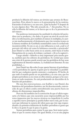 Saber narrar
112
producía la difusión del rumor, un término que arranca de Beau-
marchais. Pero ahora lo nuevo es la presentación de las noticias.
Enciendes el televisor y ves una cara. ¿Qué ha hecho? Y después de
la cara alguien dice: “Ha sido acusado de...”. Sin pruebas. No es
sólo la difusión del rumor, es la fuerza que se da a la presentación
del rumor».
Ese poderoso instrumento ha cambiado la relación del perio-
dista con su producto, y ha dado a la gente un nivel de acceso iné-
dito a la información, pero también al rumor; lo multiplica, lo acer-
ca tan machaconamente al destinatario que éste termina (como en
la famosa metáfora de Goebbels) asumiéndolo como la verdad más
incontrovertible. Si esto es así, si esta influencia es real, ¿cuál es el
porvenir del oficio tal como lo habíamos conocido o practicado?
Jean Daniel se echó hacia atrás en su asiento, miró hacia el techo
blanquísimo de su cuarto de trabajo y exclamó: «¡Si yo lo supiera!».
Luego añadió: «Saberlo es muy importante para mucha gen-
te, también para los editores de periódicos. Es verdad que existe
una crisis de la prensa; puede ocurrir que los periódicos de hoy sean
suplementos de Internet mañana. La realidad será Internet. Es una
posibilidad...».
Jean Daniel me dijo sobre lo que aporta Internet al periodismo:
«A los periodistas les aporta el gusto por la velocidad. La posibili-
dad de que cualquiera pueda contestar a cualquiera. El hecho de
que todo el mundo pueda ser un periodista y, en este caso, que los
propios periodistas ya no crean en ellos mismos, porque se les cues-
tiona en todo momento. Se está produciendo un descrédito de la
función del periodista».
De esas dos conversaciones, con Scalfari y con Daniel, dos
históricos del periodismo histórico, me fui desconcertado, conven-
cido de que el oficio estaba entreabriendo una puerta hacia un
abismo de dimensiones impredecibles.
Pero me fui también con la convicción de que el oficio regre-
saría a lo básico; que esta excursión acaso imprescindible por los
retos impuestos por las nuevas técnicas no impedirán la vuelta
a aquellos nueve principios (y podría haber nueve más, por lo me-
nos) que informan la esencia del oficio para que éste siga respon-
diendo a la primitiva definición de Scalfari: periodista es gente que
le dice a la gente lo que le pasa a la gente.
Somos periodistas para contar lo que pasa. Será mejor perio-
dista el que lo cuenta mejor. Da igual dónde, si es en una página
Saber narrar.indb 112 06/03/12 18:37
 