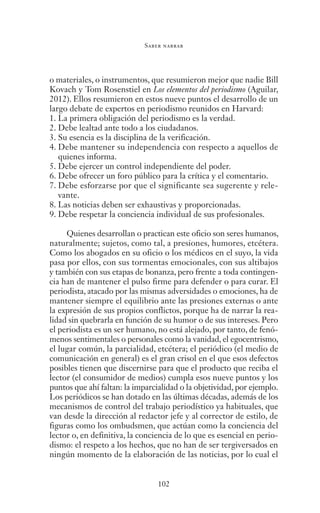 Saber narrar
102
o materiales, o instrumentos, que resumieron mejor que nadie Bill
Kovach y Tom Rosenstiel en Los elementos del periodismo (Aguilar,
2012). Ellos resumieron en estos nueve puntos el desarrollo de un
largo debate de expertos en periodismo reunidos en Harvard:
1.	La primera obligación del periodismo es la verdad.
2.	Debe lealtad ante todo a los ciudadanos.
3.	Su esencia es la disciplina de la verificación.
4.	Debe mantener su independencia con respecto a aquellos de
quienes informa.
5.	Debe ejercer un control independiente del poder.
6.	Debe ofrecer un foro público para la crítica y el comentario.
7.	Debe esforzarse por que el significante sea sugerente y rele-
vante.
8.	Las noticias deben ser exhaustivas y proporcionadas.
9.	Debe respetar la conciencia individual de sus profesionales.
Quienes desarrollan o practican este oficio son seres humanos,
naturalmente; sujetos, como tal, a presiones, humores, etcétera.
Como los abogados en su oficio o los médicos en el suyo, la vida
pasa por ellos, con sus tormentas emocionales, con sus altibajos
y también con sus etapas de bonanza, pero frente a toda contingen-
cia han de mantener el pulso firme para defender o para curar. El
periodista, atacado por las mismas adversidades o emociones, ha de
mantener siempre el equilibrio ante las presiones externas o ante
la expresión de sus propios conflictos, porque ha de narrar la rea-
lidad sin quebrarla en función de su humor o de sus intereses. Pero
el periodista es un ser humano, no está alejado, por tanto, de fenó-
menos sentimentales o personales como la vanidad, el egocentrismo,
el lugar común, la parcialidad, etcétera; el periódico (el medio de
comunicación en general) es el gran crisol en el que esos defectos
posibles tienen que discernirse para que el producto que reciba el
lector (el consumidor de medios) cumpla esos nueve puntos y los
puntos que ahí faltan: la imparcialidad o la objetividad, por ejemplo.
Los periódicos se han dotado en las últimas décadas, además de los
mecanismos de control del trabajo periodístico ya habituales, que
van desde la dirección al redactor jefe y al corrector de estilo, de
figuras como los ombudsmen, que actúan como la conciencia del
lector o, en definitiva, la conciencia de lo que es esencial en perio-
dismo: el respeto a los hechos, que no han de ser tergiversados en
ningún momento de la elaboración de las noticias, por lo cual el
Saber narrar.indb 102 06/03/12 18:37
 