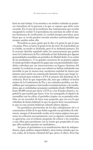 105
El buen oficio y sus límites
hará un mal trabajo. Una mentira a un médico redunda en perjui-
cio inmediato de la persona a la que se supone que debe estar
curando. En el caso de la medicina, hay instrumentos que revelan
enseguida la verdad. Y el periodismo no está lejos de sufrir el mis-
mo fenómeno de verificación. La verdad siempre prevalece, pero
hasta que se revela pueden circular muchos malentendidos que
arrojen sombra sobre ella.
Periodista es, pues, gente que le dice a la gente lo que le pasa
a la gente. Pero, si narra, la gente lo ha de creer. Si el periodista no
es creíble, su medio se desfonda, pero él se desfonda primero. En
la reciente diatriba española sobre las consecuencias que podría
tener la Conferencia de Paz celebrada en San Sebastián por algunas
personalidades mundiales un periódico de Madrid tituló «Los cachés
de los mediadores». Y en grandes caracteres de su primera página
el citado periódico desgranó los pagos que esas personalidades mun-
diales cobraban por sus intervenciones en lugares distintos del
mundo. La evidencia era que esos señores se habían embolsado una
increíble (o por lo menos muy suculenta) cantidad de dinero por
juntarse para emitir un comunicado bastante hueco que luego re-
sultó esencial para conducir a ETA al anuncio del abandono de la
violencia. Pero lo que importaba ahí, más que calificar el hecho
mismo de la Conferencia de Paz y sus estímulos posibles, era des-
calificar, por mezquinos o interesados económicamente, a los media-
dores, que se embolsaban semejantes cantidades (desde 140.000 euros
hasta 40.000 euros) por decir a ETA (y a los Estados francés y es-
pañol) lo que tendría que hacer. Una vez conseguido el objetivo de
encandilar con las cifras, el periódico (repito: en su portada) seña-
laba, en un recuadro de letra muy pequeña, que eso era lo que
cobraban de forma habitual, lo que no quería decir necesariamen-
te que en esta ocasión hubieran cobrado dinero alguno...
En periódicos provinciales de los días subsiguientes leí o vi
comentarios al hilo de lo que había sugerido ese periódico de refe-
rencia: aunque el desmentido estaba en la misma página (esas per-
sonas no cobraron necesariamente eso) ya algunos comentaristas
se agarraron, con el evidente propósito de criticar a los reunidos,
a esas cifras para proclamar, con la ironía que propiciaba el caso,
que ellos también querían ser mediadores...
Así pues, el periodismo es la manifestación ideal de indepen-
dencia, rigor, análisis, imparcialidad y otras tantas virtudes que na-
cen, todas, de la buena voluntad del que ejerce el oficio. Pero hay
Saber narrar.indb 105 06/03/12 18:37
 