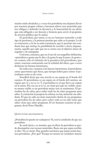 Saber narrar
106
mucho ruido alrededor, y a veces los periodistas nos dejamos llevar
por nuestras propias veletas y hacemos añicos esos materiales que
nos obligan a defender la decencia y la honestidad de un oficio
que está obligado a ser decente y honesto para servir al propósito
de servicio público que lo anima.
El periodista, por tanto, es un ser humano sometido a todo
tipo de presiones, y la primera presión que sufre es la propia. La de
su conciencia, o la de su mala conciencia, que le permite una con-
ducta laxa que incluye la posibilidad de escribir o decir, impune-
mente, aquello que sabe que no es cierto con el objetivo único de
engañar y de manipular.
Conviene, entonces, que en el uso de esa magnífica definición,
«periodista es gente que le dice a la gente lo que le pasa a la gente»,
no veamos sólo el estímulo de la grandeza del periodismo, que
existe; conviene contrastarla con la realidad del oficio, que a veces
desbarata las buenas intenciones.
En todo caso, vayamos a las buenas intenciones, al periodismo
como querríamos que fuera, que tiempo habrá para contar el pe-
riodismo como es de veras.
Stendhal decía que una novela es un espejo en el borde del
camino. El periodismo es un espejo en el borde del camino; un
espejo que ve y no se ve. Y el periodista es el que lleva ese espejo
en la mano. Por eso no se le ve, no tiene por qué ser visible; cuan-
to menos visible es un periodista mejor será su testimonio. El pe-
riodista ha de saber, pero sobre todo ha de saber preguntar para
saber. La intuición la propicia la cultura; no hay intuición sin sabi-
duría. El que no sabe no tiene materiales detrás de sus preguntas;
un periodista ha de saber, pero sobre todo ya no sólo tiene que
saber: tiene que saber preguntar. El ser humano consiste de pre-
guntas, decía Peter Handke.
QUIÉN PUEDE SER PERIODISTA
¿Periodista lo puede ser cualquiera? Sí, con la condición de que sea
periodista.
Se suele decir, y es mentira, que el oficio de periodista se pue-
de desempeñar con escasos materiales. Basta con que sepas escribir,
se dice. No es cierto. Hay grandes escritores que jamás serían bue-
nos periodistas. ¿Por qué? Porque no tienen un verdadero interés
Saber narrar.indb 106 06/03/12 18:37
 