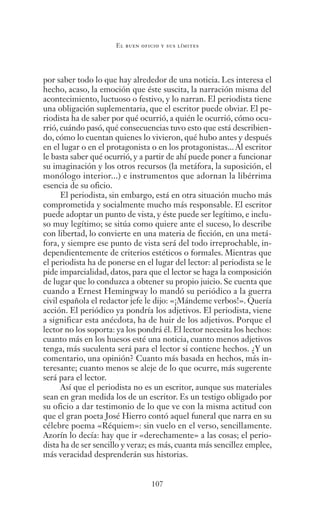 107
El buen oficio y sus límites
por saber todo lo que hay alrededor de una noticia. Les interesa el
hecho, acaso, la emoción que éste suscita, la narración misma del
acontecimiento, luctuoso o festivo, y lo narran. El periodista tiene
una obligación suplementaria, que el escritor puede obviar. El pe-
riodista ha de saber por qué ocurrió, a quién le ocurrió, cómo ocu-
rrió, cuándo pasó, qué consecuencias tuvo esto que está describien-
do, cómo lo cuentan quienes lo vivieron, qué hubo antes y después
en el lugar o en el protagonista o en los protagonistas... Al escritor
le basta saber qué ocurrió, y a partir de ahí puede poner a funcionar
su imaginación y los otros recursos (la metáfora, la suposición, el
monólogo interior...) e instrumentos que adornan la libérrima
esencia de su oficio.
El periodista, sin embargo, está en otra situación mucho más
comprometida y socialmente mucho más responsable. El escritor
puede adoptar un punto de vista, y éste puede ser legítimo, e inclu-
so muy legítimo; se sitúa como quiere ante el suceso, lo describe
con libertad, lo convierte en una materia de ficción, en una metá-
fora, y siempre ese punto de vista será del todo irreprochable, in-
dependientemente de criterios estéticos o formales. Mientras que
el periodista ha de ponerse en el lugar del lector: al periodista se le
pide imparcialidad, datos, para que el lector se haga la composición
de lugar que lo conduzca a obtener su propio juicio. Se cuenta que
cuando a Ernest Hemingway lo mandó su periódico a la guerra
civil española el redactor jefe le dijo: «¡Mándeme verbos!». Quería
acción. El periódico ya pondría los adjetivos. El periodista, viene
a significar esta anécdota, ha de huir de los adjetivos. Porque el
lector no los soporta: ya los pondrá él. El lector necesita los hechos:
cuanto más en los huesos esté una noticia, cuanto menos adjetivos
tenga, más suculenta será para el lector si contiene hechos. ¿Y un
comentario, una opinión? Cuanto más basada en hechos, más in-
teresante; cuanto menos se aleje de lo que ocurre, más sugerente
será para el lector.
Así que el periodista no es un escritor, aunque sus materiales
sean en gran medida los de un escritor. Es un testigo obligado por
su oficio a dar testimonio de lo que ve con la misma actitud con
que el gran poeta José Hierro contó aquel funeral que narra en su
célebre poema «Réquiem»: sin vuelo en el verso, sencillamente.
Azorín lo decía: hay que ir «derechamente» a las cosas; el perio-
dista ha de ser sencillo y veraz; es más, cuanta más sencillez emplee,
más veracidad desprenderán sus historias.
Saber narrar.indb 107 06/03/12 18:37
 