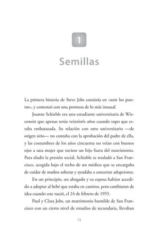 15
1
Semillas
La primera historia de Steve Jobs consistía en «unir los pun­
tos», y comenzó con una promesa de lo más inusual.
Joanne Schieble era una estudiante universitaria de Wis­
consin que apenas tenía veintitrés años cuando supo que es­
taba embarazada. Su relación con otro universitario —de
origen sirio— no contaba con la aprobación del padre de ella,
y las costumbres de los años cincuenta no veían con buenos
ojos a una mujer que tuviese un hijo fuera del matrimonio.
Para eludir la presión social, Schieble se trasladó a San Fran­
cisco, acogida bajo el techo de un médico que se encargaba
de cuidar de madres solteras y ayudaba a concertar adopciones.
En un principio, un abogado y su esposa habían accedi­
do a adoptar al bebé que estaba en camino, pero cambiaron de
idea cuando este nació, el 24 de febrero de 1955.
Paul y Clara Jobs, un matrimonio humilde de San Fran­
cisco con un cierto nivel de estudios de secundaria, llevaban
Steve Jobs.indd 15 06/02/12 17:25
 
