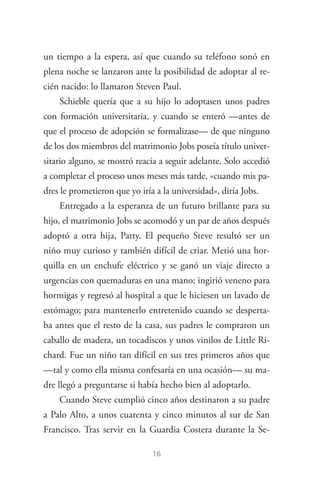 16
un tiempo a la espera, así que cuando su teléfono sonó en
plena noche se lanzaron ante la posibilidad de adoptar al re­
cién nacido: lo llamaron Steven Paul.
Schieble quería que a su hijo lo adoptasen unos padres
con formación universitaria, y cuando se enteró —antes de
que el proceso de adopción se formalizase— de que ninguno
de los dos miembros del matrimonio Jobs poseía título univer­
sitario alguno, se mostró reacia a seguir adelante. Solo accedió
a completar el proceso unos meses más tarde, «cuando mis pa­
dres le prometieron que yo iría a la universidad», diría Jobs.
Entregado a la esperanza de un futuro brillante para su
hijo, el matrimonio Jobs se acomodó y un par de años después
adoptó a otra hija, Patty. El pequeño Steve resultó ser un
niño muy curioso y también difícil de criar. Metió una hor­
quilla en un enchufe eléctrico y se ganó un viaje directo a
urgencias con quemaduras en una mano; ingirió veneno para
hormigas y regresó al hospital a que le hiciesen un lavado de
estómago; para mantenerlo entretenido cuando se desperta­
ba antes que el resto de la casa, sus padres le compraron un
caballo de madera, un tocadiscos y unos vinilos de Little Ri­
chard. Fue un niño tan difícil en sus tres primeros años que
—tal y como ella misma confesaría en una ocasión— su ma­
dre llegó a preguntarse si había hecho bien al adoptarlo.
Cuando Steve cumplió cinco años destinaron a su padre
a Palo Alto, a unos cuarenta y cinco minutos al sur de San
Francisco. Tras servir en la Guardia Costera durante la Se­
Steve Jobs.indd 16 06/02/12 17:25
 