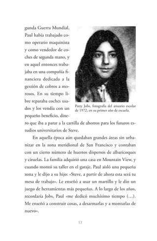 17
gunda Guerra Mundial,
Paul había trabajado co­
mo operario maquinista
y como vendedor de co­
ches de segunda mano, y
en aquel entonces traba­
jaba en una compañía fi­
nanciera dedicada a la
ges­tión de cobros a mo­
rosos. En su tiempo li­
bre reparaba coches usa­
dos y los vendía con un
pequeño beneficio, dine­
ro que iba a parar a la cartilla de ahorros para los futuros es­
tudios universitarios de Steve.
En aquella época aún quedaban grandes áreas sin urba­
nizar en la zona meridional de San Francisco y contaban
con un cierto número de huertos dispersos de albaricoques
y ciruelas. La familia adquirió una casa en Mountain View, y
cuando montó su taller en el garaje, Paul aisló una pequeña
zona y le dijo a su hijo: «Steve, a partir de ahora esta será tu
mesa de trabajo». Le enseñó a usar un martillo y le dio un
juego de herramientas más pequeñas. A lo largo de los años,
recordaría Jobs, Paul «me dedicó muchísimo tiempo (…).
Me enseñó a construir cosas, a desarmarlas y a montarlas de
nuevo».
Patty Jobs, fotografía del anuario escolar
de 1972, en su primer año de escuela.
Steve Jobs.indd 17 06/02/12 17:25
 