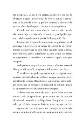 19
zar mariposas». Lo que no le apetecía en absoluto era que le
obligasen a seguir instrucciones. Se revolvía contra la estruc­
tura de la jornada escolar y pronto comenzó a aburrirse de
estar en clase. Sentía que era distinto a sus compañeros.
Cuando tenía seis o siete años, le contó a la niña que vi­
vía enfrente que era adoptado. «Entonces, ¿eso significa que
tus verdaderos padres no te querían?», le preguntó ella.
La inocente pregunta le sentó como un puñetazo en el
estómago y proyectó en su cabeza la sombra de un pensa­
miento aterrador que no se le había ocurrido hasta la fecha.
Entre sollozos, echó a correr hacia su casa, donde sus padres
se apresuraron a consolarlo y a desterrar aquella idea por
completo.
—Se pusieron muy serios y me miraron a los ojos —contó
él—, y me dijeron: «Te escogimos a ti de manera específica».
Y, en efecto, sus padres pensaban que era alguien muy
especial: excepcionalmente brillante, aunque también excep­
cionalmente tozudo. Más adelante, tanto amigos como cole­
gas dirían que su empuje y su necesidad de control surgían
de un sentimiento de abandono muy arraigado.
—Saber que era adoptado quizá pudo hacer que me
sintiera más independiente, pero nunca me he sentido
abandonado —reveló a un biógrafo—. Siempre me he sen­
tido especial. Mis padres me hicieron sentir que era especial.
Algunos de sus profesores, sin embargo, lo veían más
como a un niño problemático que como a un niño especial.
Steve Jobs.indd 19 06/02/12 17:25
 