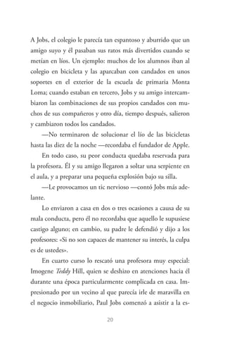 20
A Jobs, el colegio le parecía tan espantoso y aburrido que un
amigo suyo y él pasaban sus ratos más divertidos cuando se
metían en líos. Un ejemplo: muchos de los alumnos iban al
colegio en bicicleta y las aparcaban con candados en unos
soportes en el exterior de la escuela de primaria Monta
Loma; cuando estaban en tercero, Jobs y su amigo intercam­
biaron las combinaciones de sus propios candados con mu­
chos de sus compañeros y otro día, tiempo después, salieron
y cambiaron todos los candados.
—No terminaron de solucionar el lío de las bicicletas
hasta las diez de la noche —recordaba el fundador de Apple.
En todo caso, su peor conducta quedaba reservada para
la profesora. Él y su amigo llegaron a soltar una serpiente en
el aula, y a preparar una pequeña explosión bajo su silla.
—Le provocamos un tic nervioso —contó Jobs más ade­
lante.
Lo enviaron a casa en dos o tres ocasiones a causa de su
mala conducta, pero él no recordaba que aquello le supusiese
castigo alguno; en cambio, su padre le defendió y dijo a los
profesores: «Si no son capaces de mantener su interés, la culpa
es de ustedes».
En cuarto curso lo rescató una profesora muy especial:
Imogene Teddy Hill, quien se deshizo en atenciones hacia él
durante una época particularmente complicada en casa. Im­
presionado por un vecino al que parecía irle de maravilla en
el negocio inmobiliario, Paul Jobs comenzó a asistir a la es­
Steve Jobs.indd 20 06/02/12 17:25
 
