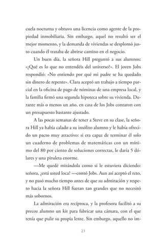 21
cuela nocturna y obtuvo una licencia como agente de la pro­
piedad inmobiliaria. Sin embargo, aquel no resultó ser el
mejor momento, y la demanda de viviendas se desplomó jus­
to cuando él trataba de abrirse camino en el negocio.
Un buen día, la señora Hill preguntó a sus alumnos:
«¿Qué es lo que no entendéis del universo?». El joven Jobs
respondió: «No entiendo por qué mi padre se ha quedado
sin dinero de repente». Clara aceptó un trabajo a tiempo par­
cial en la oficina de pago de nóminas de una empresa local, y
la familia firmó una segunda hipoteca sobre su vivienda. Du­
rante más o menos un año, en casa de los Jobs contaron con
un presupuesto bastante ajustado.
A las pocas semanas de tener a Steve en su clase, la seño­
ra Hill ya había calado a su insólito alumno y le había ofreci­
do un pacto muy atractivo: si era capaz de terminar él solo
un cuaderno de problemas de matemáticas con un míni­
mo del 80 por ciento de soluciones correctas, le daría 5 dó­
lares y una piruleta enorme.
—Me quedé mirándola como si le estuviera diciendo:
señora, ¿está usted loca? —contó Jobs. Aun así aceptó el reto,
y no pasó mucho tiempo antes de que su admiración y respe­
to hacia la señora Hill fueran tan grandes que no necesitó
más sobornos.
La admiración era recíproca, y la profesora facilitó a su
precoz alumno un kit para fabricar una cámara, con el que
tenía que pulir su propia lente. Sin embargo, aquello no im­
Steve Jobs.indd 21 06/02/12 17:25
 