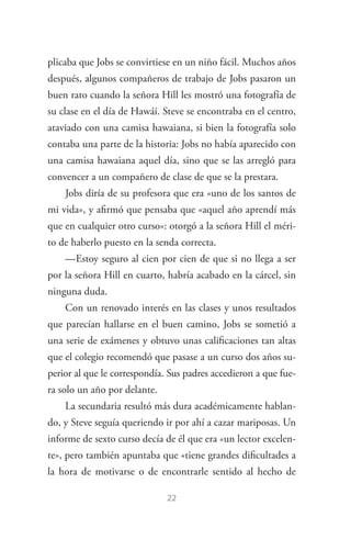 22
plicaba que Jobs se convirtiese en un niño fácil. Muchos años
después, algunos compañeros de trabajo de Jobs pasaron un
buen rato cuando la señora Hill les mostró una fotografía de
su clase en el día de Hawái. Steve se encontraba en el centro,
ataviado con una camisa hawaiana, si bien la fotografía solo
contaba una parte de la historia: Jobs no había aparecido con
una camisa hawaiana aquel día, sino que se las arregló para
convencer a un compañero de clase de que se la prestara.
Jobs diría de su profesora que era «uno de los santos de
mi vida», y afirmó que pensaba que «aquel año aprendí más
que en cualquier otro curso»: otorgó a la señora Hill el méri­
to de haberlo puesto en la senda correcta.
—Estoy seguro al cien por cien de que si no llega a ser
por la señora Hill en cuarto, habría acabado en la cárcel, sin
ninguna duda.
Con un renovado interés en las clases y unos resultados
que parecían hallarse en el buen camino, Jobs se sometió a
una serie de exámenes y obtuvo unas calificaciones tan altas
que el colegio recomendó que pasase a un curso dos años su­
perior al que le correspondía. Sus padres accedieron a que fue­
ra solo un año por delante.
La secundaria resultó más dura académicamente hablan­
do, y Steve seguía queriendo ir por ahí a cazar mariposas. Un
informe de sexto curso decía de él que era «un lector excelen­
te», pero también apuntaba que «tiene grandes dificultades a
la hora de motivarse o de encontrarle sentido al hecho de
Steve Jobs.indd 22 06/02/12 17:25
 
