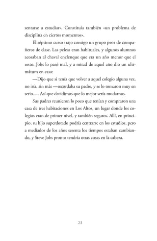 23
sentarse a estudiar». Constituía también «un problema de
disciplina en ciertos momentos».
El séptimo curso trajo consigo un grupo peor de compa­
ñeros de clase. Las peleas eran habituales, y algunos alumnos
acosaban al chaval enclenque que era un año menor que el
resto. Jobs lo pasó mal, y a mitad de aquel año dio un ulti­
mátum en casa:
—Dijo que si tenía que volver a aquel colegio alguna vez,
no iría, sin más —recordaba su padre, y se lo tomaron muy en
serio—. Así que decidimos que lo mejor sería mudarnos.
Sus padres reunieron lo poco que tenían y compraron una
casa de tres habitaciones en Los Altos, un lugar donde los co­
legios eran de primer nivel, y también seguros. Allí, en princi­
pio, su hijo superdotado podría centrarse en los estudios, pero
a mediados de los años sesenta los tiempos estaban cambian­
do, y Steve Jobs pronto tendría otras cosas en la cabeza.
Steve Jobs.indd 23 06/02/12 17:25
 