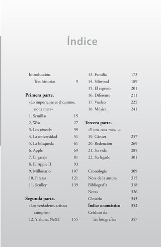 Índice
Introducción.
Tres historias	 9
Primera parte.
«Lo importante es el camino,
no la meta»
1. Semillas	 15
2. Woz	 27
3. Los phreaks	 39
4. La universidad	 51
5. La búsqueda	 61
6. Apple	 69
7. El garaje	 81
8. El Apple II	 93
9. Millonario	 107
10. Piratas	 121
11. Sculley	 139
Segunda parte.
«Los verdaderos artistas
cumplen»
12. Y ahora, NeXT	 155
13. Familia	 173
14. Siliwood	 189
15. El regreso	 201
16. Diferente	 211
17. Vuelco	 225
18. Música	 241
Tercera parte.
«Y una cosa más…»
19. Cáncer	 257
20. Redención	 269
21. Su vida	 285
22. Su legado	 301
Cronología	 309
Nota de la autora	 315
Bibliografía	 318
Notas	 326
Glosario	 345
Índice onomástico	 352
Créditos de
las fotografías	 357
Steve Jobs.indd 7 08/02/12 17:32
 