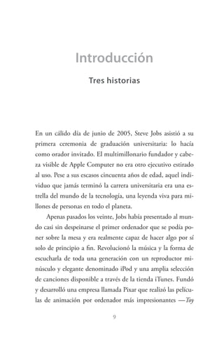 9
Introducción
Tres historias
En un cálido día de junio de 2005, Steve Jobs asistió a su
primera ceremonia de graduación universitaria: lo hacía
como orador invitado. El multimillonario fundador y cabe­
za visible de Apple Computer no era otro ejecutivo estirado
al uso. Pese a sus escasos cincuenta años de edad, aquel indi­
viduo que jamás terminó la carrera universitaria era una es­
trella del mundo de la tecnología, una leyenda viva para mi­
llones de personas en todo el planeta.
Apenas pasados los veinte, Jobs había presentado al mun­
do casi sin despeinarse el primer ordenador que se podía po­
ner sobre la mesa y era realmente capaz de hacer algo por sí
solo de principio a fin. Revolucionó la música y la forma de
escucharla de toda una generación con un reproductor mi­
núsculo y elegante denominado iPod y una amplia selección
de canciones disponible a través de la tienda iTunes. Fundó
y desarrolló una empresa llamada Pixar que realizó las pelícu­
las de animación por ordenador más impresionantes —Toy
Steve Jobs.indd 9 06/02/12 17:25
 