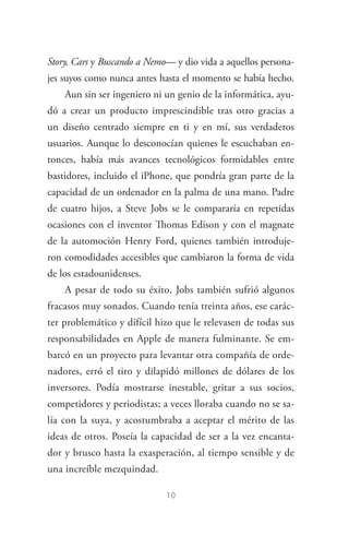 10
Story, Cars y Buscando a Nemo— y dio vida a aquellos persona­
jes suyos como nunca antes hasta el momento se había hecho.
Aun sin ser ingeniero ni un genio de la informática, ayu­
dó a crear un producto imprescindible tras otro gracias a
un diseño centrado siempre en ti y en mí, sus verdaderos
usuarios. Aunque lo desconocían quienes le escuchaban en­
tonces, había más avances tecnológicos formidables entre
bastidores, incluido el iPhone, que pondría gran parte de la
capacidad de un ordenador en la palma de una mano. Padre
de cuatro hijos, a Steve Jobs se le compararía en repetidas
ocasiones con el inventor Thomas Edison y con el magnate
de la automoción Henry Ford, quienes también introduje­
ron comodidades accesibles que cambiaron la forma de vida
de los estadounidenses.
A pesar de todo su éxito, Jobs también sufrió algunos
fracasos muy sonados. Cuando tenía treinta años, ese carác­
ter problemático y difícil hizo que le relevasen de todas sus
responsabilidades en Apple de manera fulminante. Se em­
barcó en un proyecto para levantar otra compañía de orde­
nadores, erró el tiro y dilapidó millones de dólares de los
inversores. Podía mostrarse inestable, gritar a sus socios,
competidores y periodistas; a veces lloraba cuando no se sa­
lía con la suya, y acostumbraba a aceptar el mérito de las
ideas de otros. Poseía la capacidad de ser a la vez encanta­
dor y brusco hasta la exasperación, al tiempo sensible y de
una increíble mezquindad.
Steve Jobs.indd 10 06/02/12 17:25
 