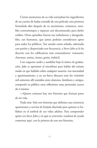 11
Ciertos momentos de su vida semejaban los ingredientes
de un cuento de hadas extraído de una película: una promesa
formulada días después de su nacimiento, romances, nota­
bles contratiempos y riquezas casi descomunales para darles
crédito. Otros episodios fueron tan turbulentos y desagrada­
bles, tan humanos, que jamás podrían considerarse aptos
para todos los públicos. Tan amado como odiado, admirado
con pasión y despreciado con frecuencia, a Steve Jobs se le ha
descrito con los calificativos más contundentes: visionario,
showman, artista, tirano, genio, imbécil.
Con vaqueros azules y sandalias bajo la túnica de gradua­
ción, Jobs se aproximó al micrófono para hablar del mismo
modo en que hablaba sobre cualquier materia: con intensidad
y apasionamiento, y en un breve discurso ante los veintitrés
mil asistentes allí reunidos entre alumnos, familiares y amigos,
compartió en público unas reflexiones muy personales acerca
de sí mismo:
—Quiero contaros hoy tres historias que forman parte
de mi vida.
Nada más. Solo tres historias que definían una existencia
apasionante y servían de brújula diseñada para quienes se ha­
llaban en el umbral de sus vidas adultas. Para comprender
quién era Steve Jobs y en qué se convirtió, resultará de ayuda
comenzar aquí, con la primera de esas tres historias.
Steve Jobs.indd 11 06/02/12 17:25
 