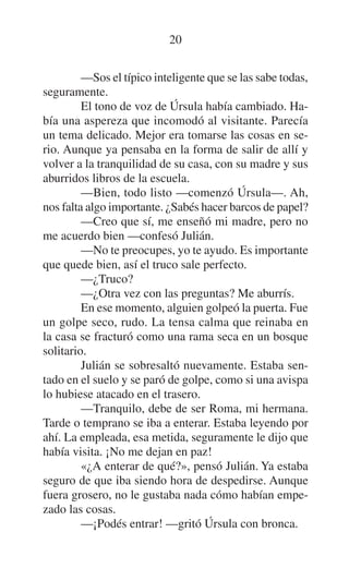 20
—Sos el típico inteligente que se las sabe todas,
seguramente.
El tono de voz de Úrsula había cambiado. Había una aspereza que incomodó al visitante. Parecía
un tema delicado. Mejor era tomarse las cosas en serio. Aunque ya pensaba en la forma de salir de allí y
volver a la tranquilidad de su casa, con su madre y sus
aburridos libros de la escuela.
—Bien, todo listo —comenzó Úrsula—. Ah,
nos falta algo importante. ¿Sabés hacer barcos de papel?
—Creo que sí, me enseñó mi madre, pero no
me acuerdo bien —confesó Julián.
—No te preocupes, yo te ayudo. Es importante
que quede bien, así el truco sale perfecto.
—¿Truco?
—¿Otra vez con las preguntas? Me aburrís.
En ese momento, alguien golpeó la puerta. Fue
un golpe seco, rudo. La tensa calma que reinaba en
la casa se fracturó como una rama seca en un bosque
solitario.
Julián se sobresaltó nuevamente. Estaba sentado en el suelo y se paró de golpe, como si una avispa
lo hubiese atacado en el trasero.
—Tranquilo, debe de ser Roma, mi hermana.
Tarde o temprano se iba a enterar. Estaba leyendo por
ahí. La empleada, esa metida, seguramente le dijo que
había visita. ¡No me dejan en paz!
«¿A enterar de qué?», pensó Julián. Ya estaba
seguro de que iba siendo hora de despedirse. Aunque
fuera grosero, no le gustaba nada cómo habían empezado las cosas.
—¡Podés entrar! —gritó Úrsula con bronca.

 