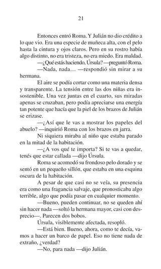 21
Entonces entró Roma. Y Julián no dio crédito a
lo que vio. Era una especie de muñeca alta, con el pelo
hasta la cintura y ojos claros. Pero en su rostro había
algo distinto, no era tristeza, no era miedo. Era maldad.
—¿Qué estás haciendo, Úrsula? —preguntó Roma.
—Nada, nada… —respondió sin mirar a su
hermana.
El aire se podía cortar como una materia densa
y transparente. La tensión entre las dos niñas era insostenible. Una vez juntas en el cuarto, sus miradas
apenas se cruzaban, pero podía apreciarse una energía
tan potente que hacía que la piel de los brazos de Julián
se erizase.
—¿Así que le vas a mostrar los papeles del
abuelo? —inquirió Roma con los brazos en jarra.
Ni siquiera miraba al niño que estaba parado
en la mitad de la habitación.
—¿A vos qué te importa? Si te vas a quedar,
tenés que estar callada —dijo Úrsula.
Roma se acomodó su frondoso pelo dorado y se
sentó en un pequeño sillón, que estaba en una esquina
oscura de la habitación.
A pesar de que casi no se veía, su presencia
era como una fragancia salvaje, que pronosticaba algo
terrible, algo que podía pasar en cualquier momento.
—Bueno, pueden continuar, no se queden ahí
sin hacer nada —soltó la hermana mayor, casi con desprecio—. Parecen dos bobos.
Úrsula, visiblemente afectada, resopló.
—Está bien. Bueno, ahora, como te decía, vamos a hacer un barco de papel. Eso no tiene nada de
extraño, ¿verdad?
—No, para nada —dijo Julián.

 