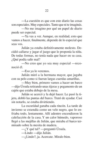 22
—La cuestión es que con este diario las cosas
son especiales. Muy especiales. Tanto que ni te imaginás.
—No me imagino por qué un papel de diario
puede ser especial.
—Ya vas a ver. Aunque, en realidad, esto que
vamos a hacer, finalmente, depende de lo especial que
seas vos.
Julián ya estaba definitivamente molesto. Decidió callarse y jugar el juego que le proponía la niña.
De todas formas, no tenía nada que hacer en su casa.
¿Qué podía salir mal?
—No creo que yo sea muy especial —reconoció él.
—Eso ya lo veremos.
Julián miró a la hermana mayor, que jugaba
con su pelo como si fueran largas cuerdas amarillas.
—Muy bien, primero vamos a hacer un barco
—dijo Úrsula retirando unas tijeras y pegamento de un
cajón que estaba debajo de la mesa.
Julián se acercó y la dejó hacer. Le pasó la tijera, dobló las puntas del barco. Trató de ayudar. Casi
sin notarlo, se estaba divirtiendo.
La oscuridad ganaba cada rincón. La tarde de
invierno se extendía como un velo negro, que lo enfriaba todo, lentamente. Allí adentro encendieron la
calefacción de la casa. Y un calor húmedo, vaporoso
llegó a las mejillas de Julián, que miraba el barco terminado sobre la mesita de madera.
—¿Y qué tal? —preguntó Úrsula.
—Lindo —dijo Julián.
—¿Lindo?, ja. Acercate. Miralo bien.

 