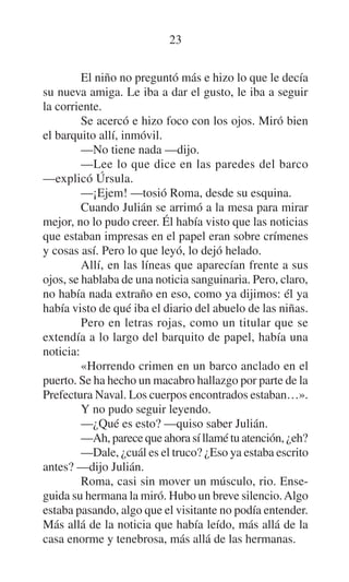 23
El niño no preguntó más e hizo lo que le decía
su nueva amiga. Le iba a dar el gusto, le iba a seguir
la corriente.
Se acercó e hizo foco con los ojos. Miró bien
el barquito allí, inmóvil.
—No tiene nada —dijo.
—Lee lo que dice en las paredes del barco
—explicó Úrsula.
—¡Ejem! —tosió Roma, desde su esquina.
Cuando Julián se arrimó a la mesa para mirar
mejor, no lo pudo creer. Él había visto que las noticias
que estaban impresas en el papel eran sobre crímenes
y cosas así. Pero lo que leyó, lo dejó helado.
Allí, en las líneas que aparecían frente a sus
ojos, se hablaba de una noticia sanguinaria. Pero, claro,
no había nada extraño en eso, como ya dijimos: él ya
había visto de qué iba el diario del abuelo de las niñas.
Pero en letras rojas, como un titular que se
extendía a lo largo del barquito de papel, había una
noticia:
«Horrendo crimen en un barco anclado en el
puerto. Se ha hecho un macabro hallazgo por parte de la
Prefectura Naval. Los cuerpos encontrados estaban…».
Y no pudo seguir leyendo.
—¿Qué es esto? —quiso saber Julián.
—Ah, parece que ahora sí llamé tu atención, ¿eh?
—Dale, ¿cuál es el truco? ¿Eso ya estaba escrito
antes? —dijo Julián.
Roma, casi sin mover un músculo, rio. Enseguida su hermana la miró. Hubo un breve silencio. Algo
estaba pasando, algo que el visitante no podía entender.
Más allá de la noticia que había leído, más allá de la
casa enorme y tenebrosa, más allá de las hermanas.

 