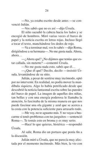 24
—No, ya estaba escrito desde antes —se convenció Julián.
—Vos sabés que no es así —dijo Úrsula.
El niño sacudió la cabeza hacia los lados y se
encogió de hombros. Miró varias veces el barco de
papel y la noticia escrita en letras rojas. Incluso llegó
a tocar el texto, manchándose los dedos de rojo.
—Va a terminar mal, vos lo sabés —dijo Roma,
dirigiéndose a su hermana—. No me gusta nada. Ahora,
ahora…
—¿Ahora qué? ¿No dijimos que tenías que estar callada, sin meterte? —comentó Úrsula.
—No me gusta nada esto, sabés que él…
—¿Que él qué? Decilo, decilo —insistió Úrsula, levantándose de su sitio.
Julián, a pesar de sentirse muy incómodo, optó
por no intervenir. En realidad, no podía mover la mandíbula siquiera. Algo lo había petrificado desde que
descubrió la noticia fantasmal escrita sobre las paredes
del barco de papel. La imagen de aquellas dos niñas,
tan bellas y con una energía poderosa le llamaba la
atención, lo fascinaba de la misma manera en que nos
puede fascinar una ola gigante y azul que se acerca a
la costa con la potencia suficiente para arrasarlo todo.
—Me voy, no te aguanto más. Y no vayas a buscarme si tenés problemas con tus jueguitos —sentenció
Roma—. Te tomás esto en broma y es muy serio.
—Hacé lo que quieras, histérica —respondió
Úrsula.
Al salir, Roma dio un portazo que ponía fin a
la discusión.
Julián miró a Úrsula, que no parecía muy afectada por el momento incómodo. Más bien, la vio con

 