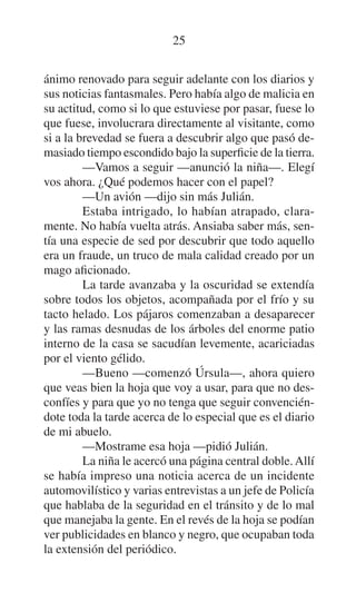 25
ánimo renovado para seguir adelante con los diarios y
sus noticias fantasmales. Pero había algo de malicia en
su actitud, como si lo que estuviese por pasar, fuese lo
que fuese, involucrara directamente al visitante, como
si a la brevedad se fuera a descubrir algo que pasó demasiado tiempo escondido bajo la superficie de la tierra.
—Vamos a seguir —anunció la niña—. Elegí
vos ahora. ¿Qué podemos hacer con el papel?
—Un avión —dijo sin más Julián.
Estaba intrigado, lo habían atrapado, claramente. No había vuelta atrás. Ansiaba saber más, sentía una especie de sed por descubrir que todo aquello
era un fraude, un truco de mala calidad creado por un
mago aficionado.
La tarde avanzaba y la oscuridad se extendía
sobre todos los objetos, acompañada por el frío y su
tacto helado. Los pájaros comenzaban a desaparecer
y las ramas desnudas de los árboles del enorme patio
interno de la casa se sacudían levemente, acariciadas
por el viento gélido.
—Bueno —comenzó Úrsula—, ahora quiero
que veas bien la hoja que voy a usar, para que no desconfíes y para que yo no tenga que seguir convenciéndote toda la tarde acerca de lo especial que es el diario
de mi abuelo.
—Mostrame esa hoja —pidió Julián.
La niña le acercó una página central doble. Allí
se había impreso una noticia acerca de un incidente
automovilístico y varias entrevistas a un jefe de Policía
que hablaba de la seguridad en el tránsito y de lo mal
que manejaba la gente. En el revés de la hoja se podían
ver publicidades en blanco y negro, que ocupaban toda
la extensión del periódico.

 