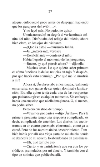 27
ataque, enloqueció poco antes de despegar, haciendo
que los pasajeros del avión…».
Y no leyó más. No pudo, no quiso.
Úrsula no ocultó su alegría al ver la mirada atónita del niño. Disfrutaba del reflejo del miedo, ahora
bien claro, en los ojos del visitante.
—¿Qué es esto? —murmuró Julián.
—Ja, ¿interesante, verdad?
—Escalofriante —confesó el niño.
Había llegado el momento de las preguntas.
—Bueno, ¿y qué pensás ahora? —dijo ella.
—Muchas cosas. Lo que quiero saber primero
es cómo funciona lo de las noticias en rojo. Y después,
por qué hacés esto conmigo. ¿Por qué me lo mostrás
a mí?
Ahora sí, Úrsula estaba emocionada, realmente
en su salsa, con ganas de ser quien dominaba la situación. Era ella quien tenía cada una de las respuestas
que podían surgir en cualquier momento. Sin embargo,
había una cuestión que ni ella imaginaba. O, al menos,
no podía saber.
Pero era cuestión de tiempo.
—Vayamos por partes —dijo Úrsula—. Para la
primera pregunta tengo una respuesta complicada, es
decir, complicada de entender. Los diarios los encontramos en un cuarto que estaba clausurado, como ya te
conté. Pero no fue nuestro único descubrimiento. También había por allí una vieja carta de mi abuela donde
se despedía de mi abuelo, lo abandonaba en esas líneas.
—Uh, qué terrible eso.
—Cierto, y su partida tenía que ver con los periódicos acumulados por mi abuelo. Y también con el
tipo de noticias que publicaba allí.

 