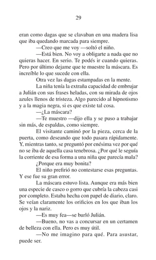 29
eran como dagas que se clavaban en una madera lisa
que iba quedando marcada para siempre.
—Creo que me voy —soltó el niño.
—Está bien. No voy a obligarte a nada que no
quieras hacer. En serio. Te podés ir cuando quieras.
Pero por último dejame que te muestre la máscara. Es
increíble lo que sucede con ella.
Otra vez las dagas estampadas en la mente.
La niña tenía la extraña capacidad de embrujar
a Julián con sus frases heladas, con su mirada de ojos
azules llenos de tristeza. Algo parecido al hipnotismo
y a la magia negra, si es que existe tal cosa.
—¿La máscara?
—Te muestro —dijo ella y se puso a trabajar
sin más, de espaldas, como siempre.
El visitante caminó por la pieza, cerca de la
puerta, como deseando que todo pasara rápidamente.
Y, mientras tanto, se preguntó por enésima vez por qué
no se iba de aquella casa tenebrosa. ¿Por qué le seguía
la corriente de esa forma a una niña que parecía mala?
¿Porque era muy bonita?
El niño prefirió no contestarse esas preguntas.
Y ese fue su gran error.
La máscara estuvo lista. Aunque era más bien
una especie de casco o gorro que cubría la cabeza casi
por completo. Estaba hecha con papel de diario, claro.
Se veían claramente los orificios en los que iban los
ojos y la nariz.
—Es muy fea—se burló Julián.
—Bueno, no vas a concursar en un certamen
de belleza con ella. Pero es muy útil.
—No me imagino para qué. Para asustar,
puede ser.

 