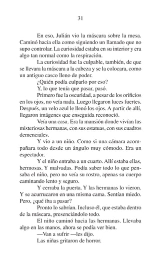 31
En eso, Julián vio la máscara sobre la mesa.
Caminó hacia ella como siguiendo un llamado que no
supo controlar. La curiosidad estaba en su interior y era
algo tan normal como la respiración.
La curiosidad fue la culpable, también, de que
se llevara la máscara a la cabeza y se la colocara, como
un antiguo casco lleno de poder.
¿Quién podía culparlo por eso?
Y, lo que tenía que pasar, pasó.
Primero fue la oscuridad, a pesar de los orificios
en los ojos, no veía nada. Luego llegaron luces fuertes.
Después, un velo azul le llenó los ojos. A partir de allí,
llegaron imágenes que enseguida reconoció.
Veía una casa. Era la mansión donde vivían las
misteriosas hermanas, con sus estatuas, con sus cuadros
demenciales.
Y vio a un niño. Como si una cámara acompañara todo desde un ángulo muy cómodo. Era un
espectador.
Y el niño entraba a un cuarto. Allí estaba ellas,
hermosas. Y malvadas. Podía saber todo lo que pensaba el niño, pero no veía su rostro, apenas su cuerpo
caminando lento y seguro.
Y cerraba la puerta. Y las hermanas lo vieron.
Y se acurrucaron en una misma cama. Sentían miedo.
Pero, ¿qué iba a pasar?
Pronto lo sabrían. Incluso él, que estaba dentro
de la máscara, presenciándolo todo.
El niño caminó hacia las hermanas. Llevaba
algo en las manos, ahora se podía ver bien.
—Van a sufrir —les dijo.
Las niñas gritaron de horror.

 
