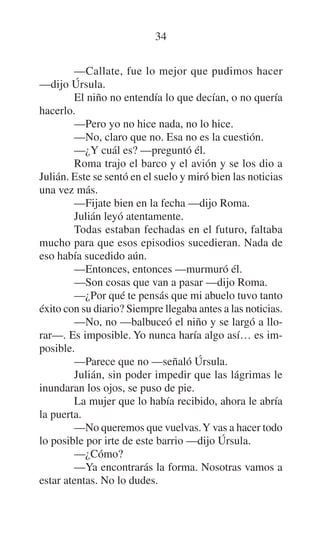 34
—Callate, fue lo mejor que pudimos hacer
—dijo Úrsula.
El niño no entendía lo que decían, o no quería
hacerlo.
—Pero yo no hice nada, no lo hice.
—No, claro que no. Esa no es la cuestión.
—¿Y cuál es? —preguntó él.
Roma trajo el barco y el avión y se los dio a
Julián. Este se sentó en el suelo y miró bien las noticias
una vez más.
—Fijate bien en la fecha —dijo Roma.
Julián leyó atentamente.
Todas estaban fechadas en el futuro, faltaba
mucho para que esos episodios sucedieran. Nada de
eso había sucedido aún.
—Entonces, entonces —murmuró él.
—Son cosas que van a pasar —dijo Roma.
—¿Por qué te pensás que mi abuelo tuvo tanto
éxito con su diario? Siempre llegaba antes a las noticias.
—No, no —balbuceó el niño y se largó a llorar—. Es imposible. Yo nunca haría algo así… es imposible.
—Parece que no —señaló Úrsula.
Julián, sin poder impedir que las lágrimas le
inundaran los ojos, se puso de pie.
La mujer que lo había recibido, ahora le abría
la puerta.
—No queremos que vuelvas. Y vas a hacer todo
lo posible por irte de este barrio —dijo Úrsula.
—¿Cómo?
—Ya encontrarás la forma. Nosotras vamos a
estar atentas. No lo dudes.

 