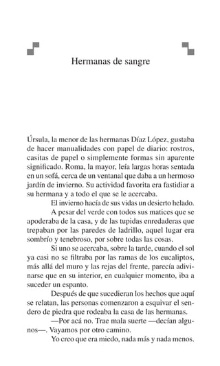 Hermanas de sangre

Úrsula, la menor de las hermanas Díaz López, gustaba
de hacer manualidades con papel de diario: rostros,
casitas de papel o simplemente formas sin aparente
significado. Roma, la mayor, leía largas horas sentada
en un sofá, cerca de un ventanal que daba a un hermoso
jardín de invierno. Su actividad favorita era fastidiar a
su hermana y a todo el que se le acercaba.
El invierno hacía de sus vidas un desierto helado.
A pesar del verde con todos sus matices que se
apoderaba de la casa, y de las tupidas enredaderas que
trepaban por las paredes de ladrillo, aquel lugar era
sombrío y tenebroso, por sobre todas las cosas.
Si uno se acercaba, sobre la tarde, cuando el sol
ya casi no se filtraba por las ramas de los eucaliptos,
más allá del muro y las rejas del frente, parecía adivinarse que en su interior, en cualquier momento, iba a
suceder un espanto.
Después de que sucedieran los hechos que aquí
se relatan, las personas comenzaron a esquivar el sendero de piedra que rodeaba la casa de las hermanas.
—Por acá no. Trae mala suerte —decían algunos—. Vayamos por otro camino.
Yo creo que era miedo, nada más y nada menos.

 