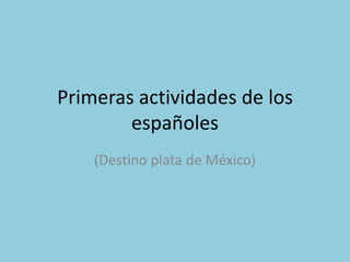 Primeras actividades de los
        españoles
    (Destino plata de México)
 