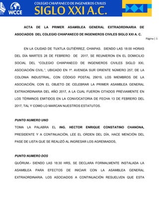 Página | 1
ACTA DE LA PRIMER ASAMBLEA GENERAL EXTRAORDINARIA DE
ASOCIADOS DEL COLEGIO CHIAPANECO DE INGENIEROS CIVILES SIGLO XXI A. C.
EN LA CIUDAD DE TUXTLA GUTIÉRREZ, CHIAPAS. SIENDO LAS 18:00 HORAS
DEL DÍA MARTES 28 DE FEBRERO DE 2017, SE REUNIERON EN EL DOMICILIO
SOCIAL DEL “COLEGIO CHIAPANECO DE INGENIEROS CIVILES SIGLO XXI,
ASOCIACIÓN CIVIL.”, UBICADO EN 1ª. AVENIDA SUR ORIENTE NÚMERO 257, DE LA
COLONIA INDUSTRIAL, CON CÓDIGO POSTAL 29019, LOS MIEMBROS DE LA
ASOCIACIÓN, CON EL OBJETO DE CELEBRAR LA PRIMER ASAMBLEA GENERAL
EXTRAORDINARIA DEL AÑO 2017, A LA CUAL FUERON CITADOS PREVIAMENTE EN
LOS TÉRMINOS EMITIDOS EN LA CONVOCATORIA DE FECHA 13 DE FEBRERO DEL
2017, TAL Y COMO LO MARCAN NUESTROS ESTATUTOS.
PUNTO NUMERO UNO
TOMA LA PALABRA EL ING. HECTOR ENRIQUE CONSTATINO CHANONA,
PRESIDENTE Y A CONTINUACIÓN, LEE EL ORDEN DEL DÍA, HACE MENCIÓN DEL
PASE DE LISTA QUE SE REALIZÓ AL INGRESAR LOS AGREMIADOS,
PUNTO NUMERO DOS
QUÓRUM.- SIENDO LAS 18:30 HRS, SE DECLARA FORMALMENTE INSTALADA LA
ASAMBLEA PARA EFECTOS DE INICIAR CON LA ASAMBLEA GENERAL
EXTRAORDINARIA. LOS ASOCIADOS A CONTINUACIÓN RESUELVEN QUE ESTA
 