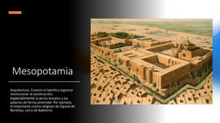 Mesopotamia
Arquitectura. Crearon el ladrillo y lograron
revolucionar la construcción,
especialmente la de los templos y los
palacios de forma piramidal. Por ejemplo,
el importante centro religioso de Zigurat de
Borshipa, cerca de Babilonia.
 