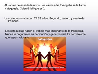 Al trabajo de enseñarle a vivir los valores del Evangelio se le llama
catequesis. (¡bien difícil que es!).
Las catequesis ...