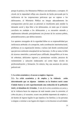 porque la policía y los Ministerios Públicos son ineficientes y corruptos. El
círculo de la impunidad refleja una situación de hecho provocada por la
ineficiencia de las corporaciones policíacas que no captura a los
delincuentes, el Ministerio Público no integra adecuadamente las
averiguaciones previas pues su personal es insuficiente para atender la
demanda social y deja libre a los delincuentes, en tanto que el sistema
carcelario no readapta a los delincuentes y se encuentra saturado y
ampliamente rebasado, principalmente con jóvenes de los sectores pobres,
primodelincuentes y por delitos menores.

Los aparatos encargados de la seguridad fallan en su responsabilidad por
ineficiencia atribuida a la corrupción, mala coordinación interinstitucional,
problemas en su organización interna e incluso mal diseño constitucional
que provoca confusión conceptual de sus funciones. A ello se suma, la falta
de recursos materiales y personal poco calificado, desequilibrio en la tasa
de cobertura, deficientes ingresos y prestaciones sociales, procesos de
reclutamiento y selección inadecuados así como bajos niveles de
profesionalización y formación. En síntesis, hay una ausencia de carrera
policial real.



3. La crisis económica y el acceso a empleo e ingresos
3.1.- La crisis económica y de empleo y la violencia                   están
determinando que en algunas ciudades en la frontera norte como
Ciudad Juárez se esté experimentando una reducción de la población
total y el abandono de viviendas. A raíz de la crisis económica en curso y
de la violencia hacia las empresas de todo tamaño como la extorsión, el
cobro de piso y el secuestro, ocurre una pérdida importante de empleos y
de fuentes de ingreso legales lo que impulsa a las familias y a las personas
a emigrar, a retornar a sus lugares de origen o a involucrarse en actividades

                                                                           10
 