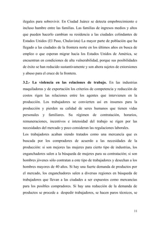ilegales para sobrevivir. En Ciudad Juárez se detecta empobrecimiento e
incluso hambre entre las familias. Las familias de ingresos medios y altos
que pueden hacerlo cambian su residencia a las ciudades colindantes de
Estados Unidos (El Paso, Chulavista) La mayor parte de población que ha
llegado a las ciudades de la frontera norte en los últimos años en busca de
empleo o que esperan migrar hacia los Estados Unidos de América, se
encuentran en condiciones de alta vulnerabilidad, porque sus posibilidades
de éxito se han reducido sustantivamente y son ahora sujetos de extorsiones
y abuso para el cruce de la frontera.

3.2.- La violencia en las relaciones de trabajo. En las industrias
maquiladoras y de exportación los criterios de competencia y reducción de
costos rigen las relaciones entre los agentes que intervienen en la
producción. Los trabajadores se convierten así en insumos para la
producción y pierden su calidad de seres humanos que tienen vidas
personales   y   familiares.   Su   régimen   de   contratación,   horarios,
remuneraciones, incentivos e intensidad del trabajo se rigen por las
necesidades del mercado y poco consideran las regulaciones laborales.
Los trabajadores acaban siendo tratados como una mercancía que es
buscada por los compradores de acuerdo a las necesidades de la
producción: si son mejores las mujeres para cierto tipo de industrias, los
enganchadores salen a la búsqueda de mujeres para su contratación; si son
hombres jóvenes sólo contratan a este tipo de trabajadores y desechan a los
hombres mayores de 40 años. Si hay una fuerte demanda de productos por
el mercado, los enganchadores salen a diversas regiones en búsqueda de
trabajadores que llevan a las ciudades a ser expuestos como mercancías
para los posibles compradores. Si hay una reducción de la demanda de
productos se procede a despedir trabajadores, se hacen paros técnicos, se



                                                                         11
 