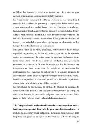 modifican las jornadas y horarios de trabajo, etc. Se aprovecha para
despedir a trabajadores con mayor antigüedad y derechos.
Las relaciones son sumamente flexibles de acuerdo a los requerimientos del
mercado. Así, la vida de las personas y la organización de las familias pasa
a tener una dependencia total de lo que ocurre en el mercado de productos;
las personas pierden el control sobre sus tiempos y la posibilidad de decidir
sobre su vida personal y familiar. Las bajas remuneraciones conllevan a la
inserción de un mayor número de miembros de los grupos familiares en el
trabajo y en actividades generadores de ingreso en detrimento de los
tiempos destinados al cuidado y a la educación.
En algunas ramas de actividad económica, particularmente las de mayor
capacidad exportadora, se facilita aún más el ejercicio de la violencia
contra los trabajadores. En estas ramas se agudizan fenómenos como
restricciones para impide una auténtica sindicalización, generación
recurrente de contratos de 28 días de trabajo por dos de descanso con
trabajadores de hasta nueve años de antigüedad, se concentran las
contrataciones bajo esquemas de outsourcing y se generan procesos de
discriminación laboral diversos, especialmente por motivos de edad y sexo.
Prevalecen las pruebas de embarazo, no solo en la industria maquiladora,
sino también en la administración pública municipal.
La flexibilidad, la inseguridad, la pérdida de libertad, la ausencia de
conciliación entre trabajo y familia y condiciones precarias de trabajo en
actividades formales de exportación, subyacen como un importante factor
precursor de la violencia social en las ciudades maquiladoras.


3.3.- Desaparición del modelo familia-escuela-trabajo-seguridad social-
familia que acompañó el desarrollo del país hasta los años ochenta. La
evolución económica y social del país ha aumentado las dificultades para
las poblaciones juveniles de seguir una trayectoria de vida que les asegure

                                                                           12
 