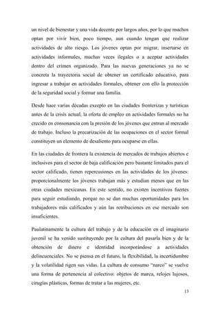un nivel de bienestar y una vida decente por largos años, por lo que muchos
optan por vivir bien, poco tiempo, aun cuando tengan que realizar
actividades de alto riesgo. Los jóvenes optan por migrar, insertarse en
actividades informales, muchas veces ilegales o a aceptar actividades
dentro del crimen organizado. Para las nuevas generaciones ya no se
concreta la trayectoria social de obtener un certificado educativo, para
ingresar a trabajar en actividades formales, obtener con ello la protección
de la seguridad social y formar una familia.

Desde hace varias décadas excepto en las ciudades fronterizas y turísticas
antes de la crisis actual, la oferta de empleo en actividades formales no ha
crecido en consonancia con la presión de los jóvenes que entran al mercado
de trabajo. Incluso la precarización de las ocupaciones en el sector formal
constituyen un elemento de desaliento para ocuparse en ellas.

En las ciudades de frontera la existencia de mercados de trabajos abiertos e
inclusivos para el sector de baja calificación pero bastante limitados para el
sector calificado, tienen repercusiones en las actividades de los jóvenes:
proporcionalmente los jóvenes trabajan más y estudian menos que en las
otras ciudades mexicanas. En este sentido, no existen incentivos fuertes
para seguir estudiando, porque no se dan muchas oportunidades para los
trabajadores más calificados y aún las retribuciones en ese mercado son
insuficientes.

Paulatinamente la cultura del trabajo y de la educación en el imaginario
juvenil se ha venido sustituyendo por la cultura del pasarla bien y de la
obtención    de   dinero    e   identidad    incorporándose   a   actividades
delincuenciales. No se piensa en el futuro, la flexibilidad, la incertidumbre
y la volatilidad rigen sus vidas. La cultura de consumo “narco” se vuelve
una forma de pertenencia al colectivo: objetos de marca, relojes lujosos,
cirugías plásticas, formas de tratar a las mujeres, etc.
                                                                           13
 
