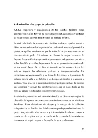 4.- Las familias y los grupos de población

4.1.-La estructura y organización de las familias también como
construcciones que derivan de la realidad social, económica y cultural
de los entornos, se están modificando de manera notable.

Se está reduciendo la presencia de familias nucleares –padre, madre e
hijos- están creciendo los hogares en los cuales está ausente alguno de los
padres; o aquéllos conformados por la unión de parejas cada uno con su
correspondiente prole. Así mismo, se observa la mayor presencia de
hogares de corresidentes –que no tiene parentesco- y de personas que viven
solas. También se verifica la presencia de varias generaciones conviviendo
en un mismo hogar. Se verifica un aumento de las uniones libres. Lo
anterior impacta las relaciones genéricas e intergeneracionales, los
mecanismos de comunicación y de toma de decisiones, la transmisión de
saberes para la vida y los hábitos y los tiempos destinados a la crianza y
cuidado. Todo ello, sin el acompañamiento de políticas públicas de familias
que entiendan y apoyen las transformaciones que se están dando en los
roles de género y en las relaciones intergeneracionales.

La dinámica y estructura del mercado laboral y las diversas estrategias de
obtención de ingresos han provocado cambios importantes en las relaciones
familiares. Estas alteraciones del tiempo y la energía de la población
trabajadora de las familias han dejado en un segundo plano las funciones de
protección y atención a los menores, y la transmisión de saberes, valores y
conductas. Se registra una precarización de la economía del cuidado con
consecuencias negativas para la formación de los seres humanos


                                                                        14
 