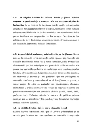 4.2.- Las mujeres urbanas de sectores medios y pobres asumen
mayores cargas de trabajo y aparecen cada vez más, como el pilar de
las familias. En un contexto de familias en transformación y de crecientes
dificultades para acceder al empleo y al ingreso, las mujeres toman cada día
más responsabilidades aún las de tipo económico y de sostenimiento de los
grupos familiares, en comparación con los varones,. Esta situación las
coloca con tal nivel de demanda y presión que viven estresadas, cansadas y
con frecuencia, deprimidas, enojadas y frustradas.



4.3.- Vulnerabilidad, exclusión y criminalización de los jóvenes. Buena
parte de la población joven que reside en las ciudades está viviendo una
situación de desinterés por la vida y por la superación, como producto del
abandono del que han sido objeto por parte de la población adulta: sus
padres, que han tenido que laborar en condiciones poco ventajosas para las
familias, otros adultos con funciones educadoras como son los maestros,
los sacerdotes y pastores y       los gobiernos, que han privilegiado el
desarrollo económico y desatendido el social. Los jóvenes en general, y
varios grupos de éstos en particular son discriminados, abusados,
malttartados y criminalizados por las fuerzas de seguridad y sufren una
persecución constante por sus propuestas diversas (skatos, cholos, emos,
grafiteros, etc.). Enfrentan además la ausencia de políticas urbanas
juveniles que los consideren y los escuchen y que les resulten relevantes
ante sus realidades concretas..

4.4.- La pérdida de valor e interés por la educación formal
Existen mayores dificultades para que los jóvenes permanezcan en la
escuela, pues la deserción crece conforme se desarrolla la trayectoria

                                                                         15
 