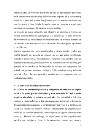educativa. Hay un problema manifiesto de falta de pertinencia y relevancia
de la educación en secundaria y el bachillerato respecto de la vida actual y
futura de la juventud urbana. Los jóvenes parecen mostrar un desencanto
con la escuela y han dejado de verla como un camino a seguir para
encontrar oportunidades de trabajo e ingreso estables.
La creación de nueva infraestructura educativa no responde a procesos de
presión como la transición demográfica y al aumento de los años promedio
de escolaridad. La insuficiencia de disponibilidad de escuelas aumenta en
las ciudades conforme crece el nivel educativo. Situación que se agudiza en
el bachillerato.
Muchos maestros son poco considerados y tienen miedo, evaden una
posible función de asesoría en asuntos en los que están involucradas
actitudes y emociones de los estudiantes. Tampoco son asumidos como un
ejemplo de moralidad, pues los jóvenes no consideran que su discurso, por
ejemplo en la cuestión de la formación en valores, sea congruente con
actitudes de presión, amenaza, chantaje o doble moral que ven y sufren de
parte de ellos.    Lo que pretenden enseñar no es congruente con sus
conductas personales.


5.- La cultura en las relaciones sociales
5.1.- Existe un desarrollo precario y desigual en el territorio de capital
social y de participación ciudadana y una presencia de capital social
negativo vinculado al crimen organizado. Las autoridades federales,
estatales y municipales no se han preocupado por incentivar la formación
de organizaciones ciudadanas y por promover y convocar a la participación
social. Se registra un número reducido relativamente de organizaciones
civiles en las ciudades estudiadas, con excepción de algunas ciudades como
Juárez y    Tijuana. Sin embargo, la mayor parte de las organizaciones
sociales que trabajan a favor de la comunidad limitan sus tareas a

                                                                          16
 