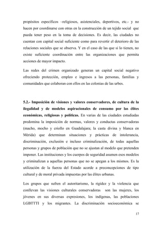 propósitos específicos –religiosos, asistenciales, deportivos, etc.- y no
hacen por coordinarse con otras en la construcción de un tejido social que
pueda tener peso en la toma de decisiones. Es decir, las ciudades no
cuentan con capital social suficiente como para revertir el deterioro de las
relaciones sociales que se observa. Y en el caso de las que si lo tienen, no
existe suficiente coordinación entre las organizaciones que permita
acciones de mayor impacto.

Las redes del crimen organizado generan un capital social negativo
ofreciendo protección, empleo e ingresos a las personas, familias y
comunidades que colaboran con ellos en las colonias de las urbes.



5.2.- Imposición de visiones y valores conservadores, de cultura de la
ilegalidad y de modelos aspiracionales de consumo por las élites
económicas, religiosas y políticas. En varias de las ciudades estudiadas
predomina la imposición de normas, valores y conductas conservadoras
(macho, mocho y criollo en Guadalajara; la casta divina y blanca en
Mérida) que determinan situaciones y prácticas de intolerancia,
discriminación, exclusión e incluso criminalización, de todas aquellas
personas y grupos de población que no se ajustan al modelo que pretenden
imponer. Las instituciones y los cuerpos de seguridad asumen esos modelos
y criminalizan a aquellas personas que no se apegan a los mismos. Es la
utilización de la fuerza del Estado acorde a preconcepciones de tipo
cultural y de moral privada impuestas por las élites urbanas.

Los grupos que sufren el autoritarismo, la rigidez y la violencia que
conllevan las visiones culturales conservadoras       son las mujeres, los
jóvenes en sus diversas expresiones, los indígenas, las poblaciones
LGBTTTI y los migrantes. La discriminación socioeconómica se

                                                                          17
 