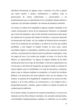 manifiesta fuertemente en algunas zonas y teritorios. Con ello se genera
una fuerte tensión e incluso, confrontación y conflicto, entre la
preservación    de   valores    tradicionales   y   conservadores     y    las
transformaciones que se experimentan en las sociedades urbanas abiertas y
expuestas a los mercados mundiales de consumo de productos culturales.

Así mismo, la cultura de la legalidad en algunas ciudades estudiadas se ha
venido construyendo a través de las trasgresiones históricas a la legalidad
que se han ido aceptando y que no han mostrado consecuencias para quien
las realizan por la ausencia del Estado de Derecho y el precario desarrollo
de instituciones del Estado. Así, las ciudades de frontera fueron creciendo a
través de la instalación de actividades y la oferta de servicios que estaban
prohibidos o eran ilegales en Estados Unidos; en otros casos, ciertas
actividades ilegales se contemplan y justifican como opciones de atracción
turística y de generación de ingresos para los gobiernos municipales, como
los juegos de azar y los casinos por ejemplo, en torno a la feria de San
Marcos, en Aguascalientes. La riqueza de algunas familias de las élites
urbanas provienen de ese tipo de actividades, o bien de la especulación con
la tierra que es otra forma de trasgresión, de negocios donde se soslayan los
marcos legales como el contrabando y la venta de mercancías y productos
pirata o que se obtienen mediante la corrupción y el control de servidores
públicos o de posiciones del sector gobierno como son las aduanas o las
notarías. La práctica de la ilegalidad de integrantes de los sectores de altos
ingresos y de la clase política, sin consecuencias y con evidente éxito y
prosperidad personal y familiar, genera también un modelo de patrón de
conducta para la población.

En el mismo sentido, los patrones de consumo de productos y servicios son
impuestos por las élites urbanas vinculadas a los mercados internacionales,
convirtiéndolos fundamentalmente mediante su exhibición en los medios

                                                                           18
 