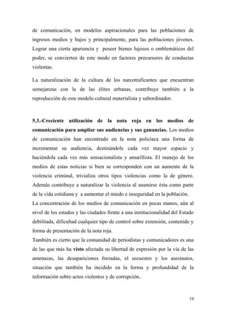 de comunicación, en modelos aspiracionales para las poblaciones de
ingresos medios y bajos y principalmente, para las poblaciones jóvenes.
Lograr una cierta apariencia y poseer bienes lujosos o emblemáticos del
poder, se convierten de este modo en factores precursores de conductas
violentas.

La naturalización de la cultura de los narcotraficantes que encuentran
semejanzas con la de las élites urbanas, contribuye también a la
reproducción de este modelo cultural materialista y subordinador.



5.3.-Creciente utilización de la nota roja en los medios de
comunicación para ampliar sus audiencias y sus ganancias. Los medios
de comunicación han encontrado en la nota policíaca una forma de
incrementar su audiencia, destinándole cada vez mayor espacio y
haciéndola cada vez más sensacionalista y amarillista. El manejo de los
medios de estas noticias si bien se corresponden con un aumento de la
violencia criminal, trivializa otros tipos violencias como la de género.
Además contribuye a naturalizar la violencia al asumirse ésta como parte
de la vida cotidiana y a aumentar el miedo e inseguridad en la población.
La concentración de los medios de comunicación en pocas manos, aún al
nivel de los estados y las ciudades frente a una institucionalidad del Estado
debilitada, dificultad cualquier tipo de control sobre extensión, contenido y
forma de presentación de la nota roja.
También es cierto que la comunidad de periodistas y comunicadores es una
de las que más ha visto afectada su libertad de expresión por la vía de las
amenazas, las desapariciones forzadas, el secuestro y los asesinatos,
situación que también ha incidido en la forma y profundidad de la
información sobre actos violentos y de corrupción..



                                                                            19
 
