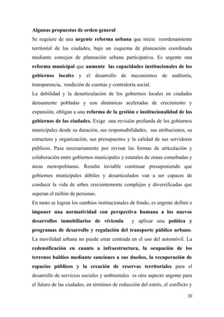 Algunas propuestas de orden general
Se requiere de una urgente reforma urbana que inicie reordenamiento
territorial de las ciudades, bajo un esquema de planeación coordinada
mediante consejos de planeación urbana participativa. Es urgente una
reforma municipal que aumente las capacidades institucionales de los
gobiernos locales y el desarrollo de mecanismos de auditoría,
transparencia, rendición de cuentas y contraloría social.
La debilidad y la desarticulación de los gobiernos locales en ciudades
densamente pobladas y con dinámicas aceleradas de crecimiento y
expansión, obligan a una reforma de la gestión e institucionalidad de los
gobiernos de las ciudades. Exige una revisión profunda de los gobiernos
municipales desde su duración, sus responsabilidades, sus atribuciones, su
estructura y organización, sus presupuestos y la calidad de sus servidores
públicos. Pasa necesariamente por revisar las formas de articulación y
colaboración entre gobiernos municipales y estatales de zonas conurbadas y
áreas metropolitanas. Resulta inviable continuar presuponiendo que
gobiernos municipales débiles y desarticulados van a ser capaces de
conducir la vida de urbes crecientemente complejas y diversificadas que
superan el millón de personas.
En tanto se logran los cambios institucionales de fondo, es urgente definir e
imponer una normatividad con perspectiva humana a los nuevos
desarrollos inmobiliarios de vivienda           y aplicar una política y
programas de desarrollo y regulación del transporte público urbano.
La movilidad urbana no puede estar centrada en el uso del automóvil. La
redensificación en cuanto a infraestructura, la ocupación de los
terrenos baldíos mediante sanciones a sus dueños, la recuperación de
espacios públicos y la creación de reservas territoriales para el
desarrollo de servicios sociales y ambientales es otro aspecto urgente para
el futuro de las ciudades, en términos de reducción del estrés, el conflicto y

                                                                           20
 