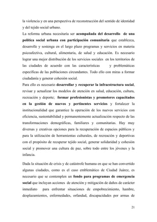 la violencia y en una perspectiva de reconstrucción del sentido de identidad
y del tejido social urbano.
La reforma urbana necesitaría ser acompañada del desarrollo de una
política social urbana con participación comunitaria que establezca,
desarrolle y sostenga en el largo plazo programas y servicios en materia
psicoafectiva, cultural, alimentaria, de salud y educación. Es necesario
lograr una mejor distribución de los servicios sociales en los territorios de
las ciudades de acuerdo con las características            y problemáticas
específicas de las poblaciones circundantes. Todo ello con miras a formar
ciudadanía y generar cohesión social.
Para ello es necesario desarrollar y recuperar la infraestructura social,
revisar y actualizar los modelos de atención en salud, educación, cultura,
recreación y deporte; formar profesionistas y promotores capacitados
en la gestión de nuevos y pertinentes servicios y fortalecer la
institucionalidad que garantice la operación de los nuevos servicios con
eficiencia, sustentabilidad y permanentemente actualización respecto de las
transformaciones demográficas, familiares y comunitarias. Hay muy
diversas y creativas opciones para la recuperación de espacios públicos y
para la utilización de herramientas culturales, de recreación y deportivas
con el propósito de recuperar tejido social, generar solidaridad y cohesión
social y promover una cultura de paz, sobre todo entre los jóvenes y la
infancia.

Dada la situación de crisis y de catástrofe humana en que se han convertido
algunas ciudades, como es el caso emblemático de Ciudad Juárez, es
necesario que se contemplen un fondo para programas de emergencia
social que incluyan acciones de atención y mitigación de daños de carácter
inmediato     para enfrentar situaciones de empobrecimiento, hambre,
desplazamientos, enfermedades, orfandad, discapacidades por armas de


                                                                          21
 