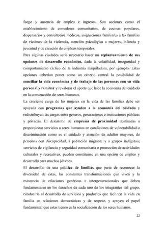 fuego y ausencia de empleo e ingresos. Son acciones como el
establecimiento de comedores comunitarios, de cocinas populares,
dispensarios y consultorios médicos, asignaciones familiares a las familias
de víctimas de la violencia, atención psicológica a mujeres, infancia y
juventud y de creación de empleos temporales.
Para algunas ciudades sería necesario hacer un replanteamiento de sus
opciones de desarrollo económico, dada la volatilidad, inseguridad y
comportamiento cíclico de la industria maquiladora, por ejemplo. Estas
opciones deberían poner como un criterio central la posibilidad de
conciliar la vida económica y de trabajo de las personas con su vida
personal y familiar y revalorar el aporte que hace la economía del cuidado
en la construcción de seres humanos.
La creciente carga de las mujeres en la vida de las familias debe ser
apoyada con programas que ayuden a la economía del cuidado y
redistribuyan las cargas entre géneros, generaciones e instituciones públicas
y privadas. El desarrollo de empresas de proximidad destinadas a
proporcionar servicios a seres humanos en condiciones de vulnerabilidad o
discriminación como es el cuidado y atención de adultos mayores, de
personas con discapacidad, a población migrante y a grupos indígenas;
servicios de vigilancia y seguridad comunitaria o promoción de actividades
culturales y recreativas, pueden constituirse en una opción de empleo y
desarrollo para muchos jóvenes.
El desarrollo de una política de familias que parta de reconocer la
diversidad de estas, las constantes transformaciones que viven y la
existencia de relaciones genéricas e intergeneracionales que deben
fundamentarse en los derechos de cada uno de los integrantes del grupo,
conduciría al desarrollo de servicios y productos que faciliten la vida en
familia en relaciones democráticas y de respeto, y apoyen el papel
fundamental que estas tienen en la socialización de los seres humanos.

                                                                          22
 