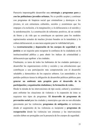 Parecería impostergable desarrollar una estrategia y programas para y
con las poblaciones juveniles urbanas. No es posible aceptar y continuar
con programas de limpieza social que criminalizan y destruyen a los
jóvenes, ni con estructuras culturales, sociales y económicas que los
empujan a la exclusión, a la marginación y a la delincuencia o al suicidio y
la autodestrucción. La construcción de referentes positivos, de un sentido
de futuro y de vida que se constituyan en opciones para los modelos
aspiracionales actuales de muchos jóvenes basados en la inmediatez y la
cultura delincuencial, es una tarea urgente para la viabilidad del país.
La reestructuración y depuración de los cuerpos de seguridad y de
justicia es un requisito para recuperar la confianza de la ciudadanía en la
institucionalidad pública y para abatir los índices de criminalidad y
delincuencia que agobian a las ciudades.
Finalmente, es tarea de todos los habitantes de las ciudades participar y
desarrollar las organizaciones civiles y sociales y sus articulaciones que
contribuyan a una participación más comprometida con el desarrollo
saludable y democrático de los espacios urbanos. Las autoridades y los
partidos políticos tienen la obligación de desarrollar políticas públicas para
generar un ambiente más propicio para el desarrollo de la
participación y organización ciudadana y la formación de redes.
Desde la mirada de las intervenciones de tipo social, cultural y económico
para enfrentar las situaciones de violencia o la expansión de éstas se
requieren tres tipos de programas: El desarrollo de programas de
prevención social para las ciudades y municipios que aún no son afectadas
gravemente por las violencias; programas de mitigación en territorios
donde el surgimiento de las violencias es incipiente y programas de
recuperación donde las violencias son extremas y las intervenciones
sociales deben ser protegidas con la presencia de los cuerpos de seguridad.


                                                                           23
 