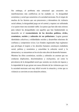 Sin   embargo,    el   problema   más    estructural   que   encuentra   sus
manifestaciones más conflictivas en las ciudades es          la desigualdad
económica y social que caracteriza a la sociedad mexicana. En el origen de
muchos de los factores que son precursores y detonadores de violencia
social urbana, la desigualdad juega un rol central y requiere ser enfrentada
si se quiere tener una sociedad viable. Los países que han sido más exitosos
para reducir las desigualdades son aquellos que han fundamentado su
desarrollo en el reconocimiento de los derechos políticos, civiles,
económicos, sociales y culturales de sus poblaciones. Logran generar
identidades colectivas y solidaridades sociales y desarrollan relaciones de
confianza y compromiso cívico. Los Estados organizados bajo regïmenes
que privilegia el respeto a los derechos humanos construyen ciudadanía
social, política y económica y consolidan la cohesión social y la
democracia y se encuentran en los niveles más altos de desarrollo humano.
Mientras las élites económicas, sociales y culturales no asuman que sus
conductas displicentes, discriminadoras y excluyentes, así como la
prevalencia de la desigualdad social que sustenta sus niveles de riqueza y
la impunidad de la que gozan son causa eficiente de las violencias que vive
la sociedad mexicana será muy difícil revertir la situación y evitar que es
violencia se convierta en una situación crónica.




                                                                          24
 